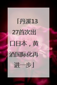 丹溪1327首次出口日本，黄酒国际化再进一步