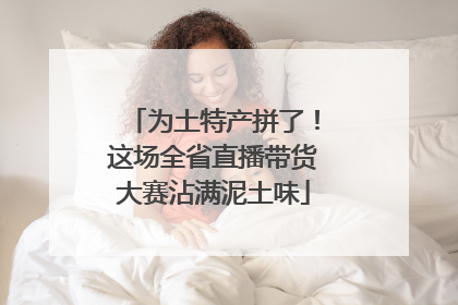 为土特产拼了！这场全省直播带货大赛沾满泥土味