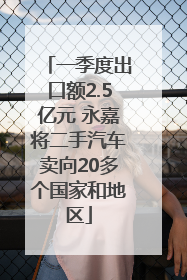 一季度出口额2.5亿元 永嘉将二手汽车卖向20多个国家和地区