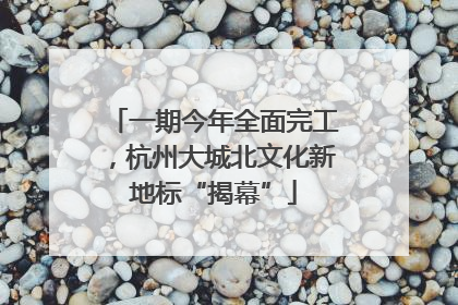 一期今年全面完工，杭州大城北文化新地标“揭幕”