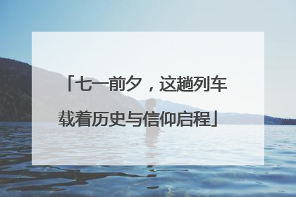 七一前夕，这趟列车载着历史与信仰启程