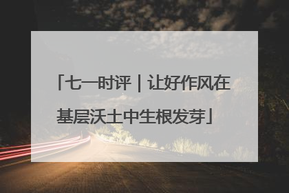 七一时评｜让好作风在基层沃土中生根发芽