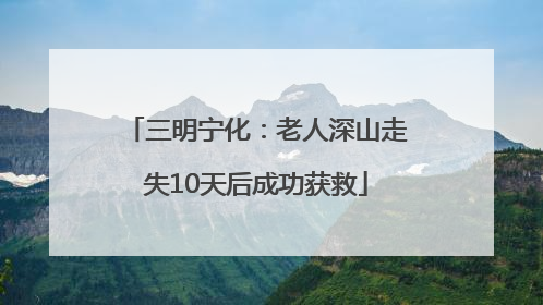 三明宁化：老人深山走失10天后成功获救
