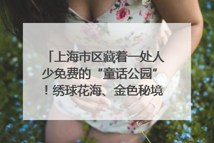 上海市区藏着一处人少免费的“童话公园”！绣球花海、金色秘境……地铁直达→