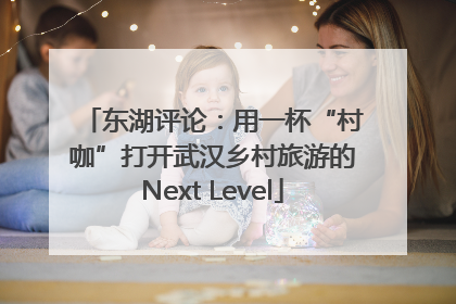 东湖评论：用一杯“村咖”打开武汉乡村旅游的Next Level