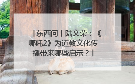 东西问丨陆文荣：《哪吒2》为道教文化传播带来哪些启示？