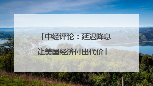 中经评论：延迟降息让美国经济付出代价