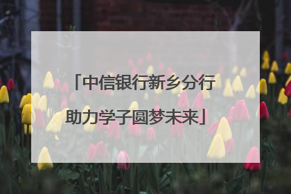 中信银行新乡分行助力学子圆梦未来