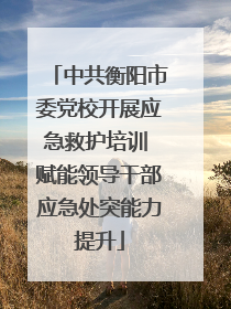 中共衡阳市委党校开展应急救护培训 赋能领导干部应急处突能力提升