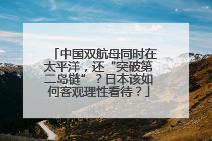 中国双航母同时在太平洋，还“突破第二岛链”？日本该如何客观理性看待？