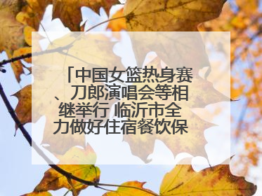 中国女篮热身赛、刀郎演唱会等相继举行 临沂市全力做好住宿餐饮保障工作