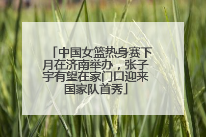 中国女篮热身赛下月在济南举办，张子宇有望在家门口迎来国家队首秀