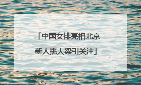 中国女排亮相北京 新人挑大梁引关注