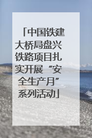中国铁建大桥局盘兴铁路项目扎实开展“安全生产月”系列活动