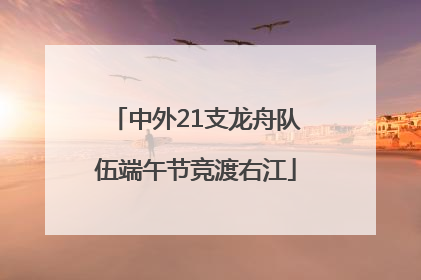 中外21支龙舟队伍端午节竞渡右江