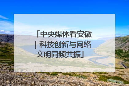 中央媒体看安徽｜科技创新与网络文明同频共振
