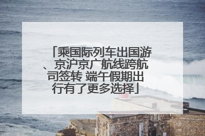 乘国际列车出国游、京沪京广航线跨航司签转 端午假期出行有了更多选择
