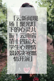 云新闻现场丨聚光灯下的心灵共振！云南省第十四届大学生心理情景剧决赛燃情开演