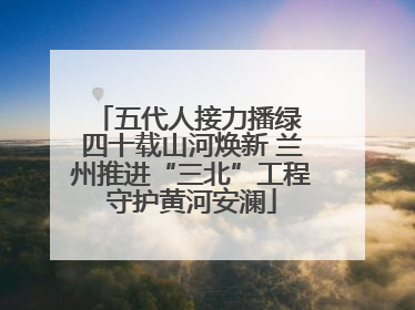 五代人接力播绿 四十载山河焕新 兰州推进“三北”工程守护黄河安澜
