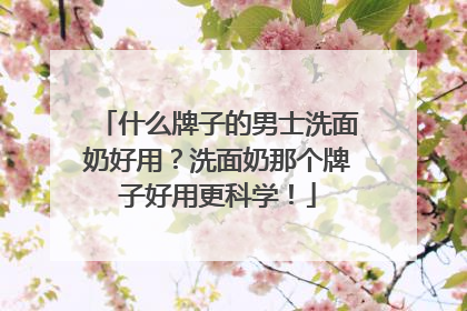 什么牌子的男士洗面奶好用？洗面奶那个牌子好用更科学！