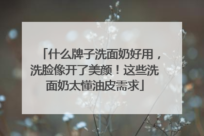 什么牌子洗面奶好用，洗脸像开了美颜！这些洗面奶太懂油皮需求