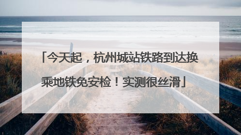 今天起，杭州城站铁路到达换乘地铁免安检！实测很丝滑