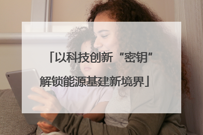 以科技创新“密钥”解锁能源基建新境界