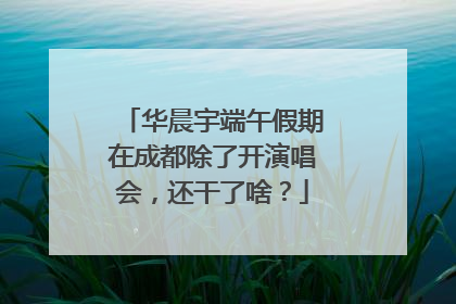 华晨宇端午假期在成都除了开演唱会，还干了啥？