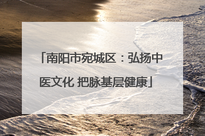 南阳市宛城区：弘扬中医文化 把脉基层健康