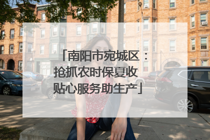 南阳市宛城区：抢抓农时保夏收 贴心服务助生产