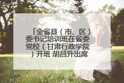 全省县（市、区）委书记培训班在省委党校（甘肃行政学院）开班 胡昌升出席开班式并讲话