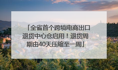 全省首个跨境电商出口退货中心仓启用！退货周期由40天压缩至一周