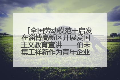 全国劳动模范王启发在淄博高新区开展爱国主义教育宣讲——伯未集王祥新作为青年企业家代表作主题演讲