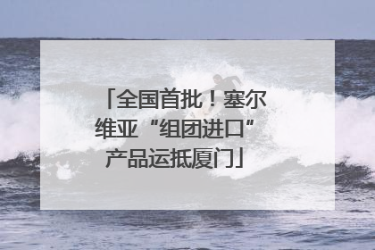 全国首批！塞尔维亚“组团进口”产品运抵厦门
