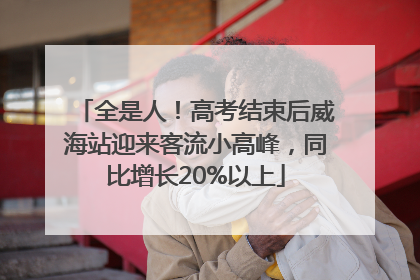 全是人！高考结束后威海站迎来客流小高峰，同比增长20%以上