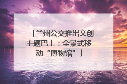 兰州公交推出文创主题巴士：全景式移动“博物馆”