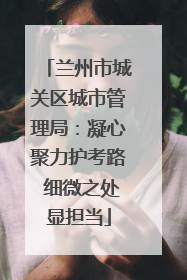 兰州市城关区城市管理局：凝心聚力护考路 细微之处显担当