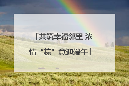 共筑幸福邻里 浓情“粽”意迎端午