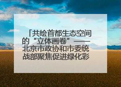 共绘首都生态空间的“立体画卷”——北京市政协和市委统战部聚焦促进绿化彩化美化生态空间建设联合协商议政