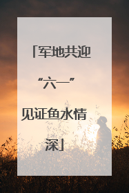军地共迎“六一” 见证鱼水情深