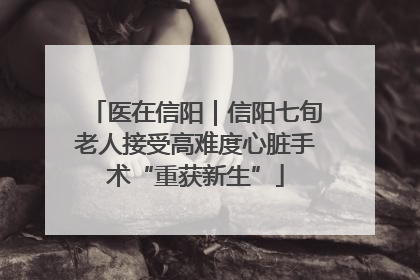 医在信阳｜信阳七旬老人接受高难度心脏手术“重获新生”