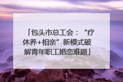 包头市总工会：“疗休养+相亲”新模式破解青年职工婚恋难题