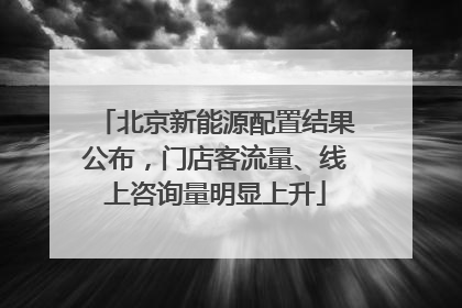 北京新能源配置结果公布，门店客流量、线上咨询量明显上升