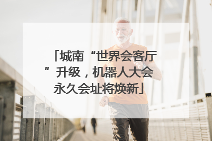 城南“世界会客厅”升级，机器人大会永久会址将焕新