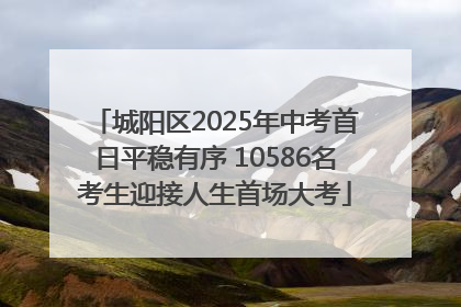 城阳区2025年中考首日平稳有序 10586名考生迎接人生首场大考
