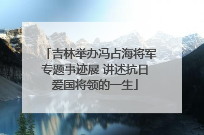 吉林举办冯占海将军专题事迹展 讲述抗日爱国将领的一生
