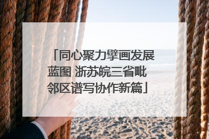同心聚力擘画发展蓝图 浙苏皖三省毗邻区谱写协作新篇