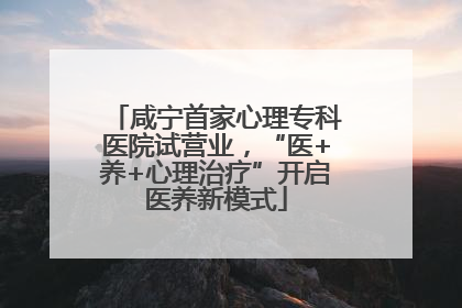咸宁首家心理专科医院试营业，“医+养+心理治疗”开启医养新模式