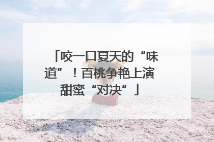 咬一口夏天的“味道”！百桃争艳上演甜蜜“对决”