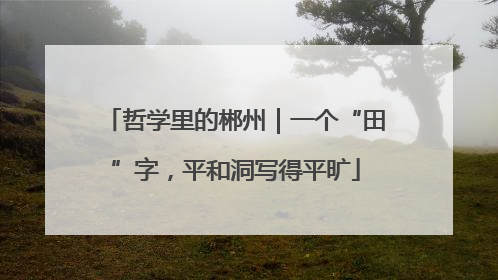 哲学里的郴州｜一个“田”字，平和洞写得平旷